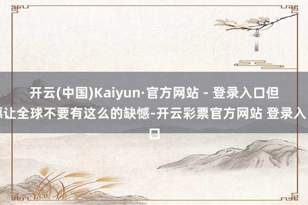 开云(中国)Kaiyun·官方网站 - 登录入口但愿让全球不要有这么的缺憾-开云彩票官方网站 登录入口