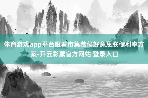 体育游戏app平台跟着市集恭候好意思联储利率方案-开云彩票官方网站 登录入口