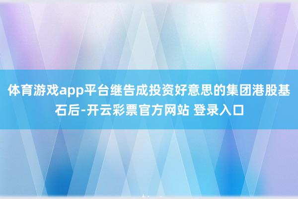 体育游戏app平台继告成投资好意思的集团港股基石后-开云彩票官方网站 登录入口