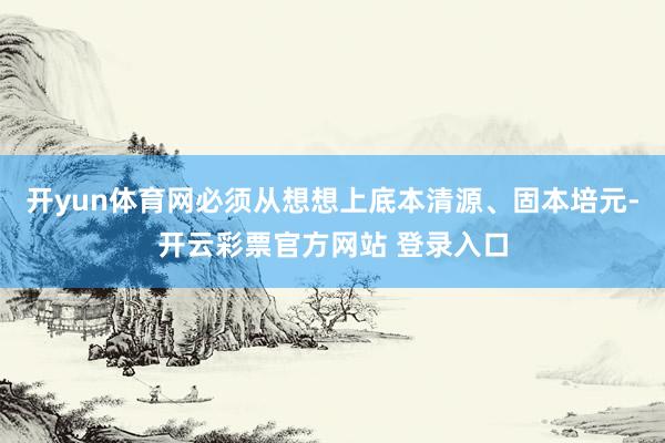 开yun体育网必须从想想上底本清源、固本培元-开云彩票官方网站 登录入口