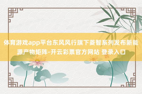 体育游戏app平台东风风行旗下菱智系列发布新能源产物矩阵-开云彩票官方网站 登录入口