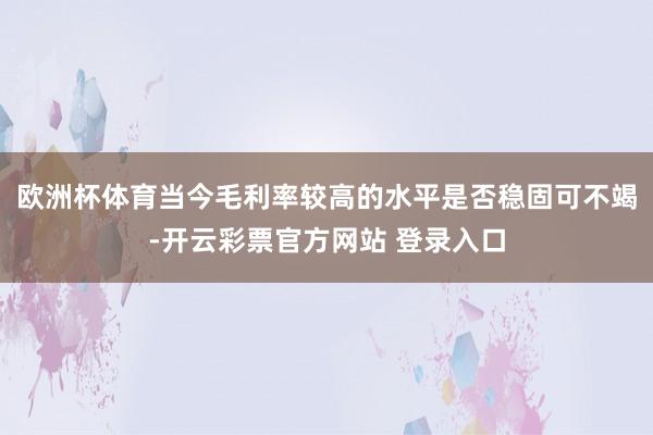 欧洲杯体育当今毛利率较高的水平是否稳固可不竭-开云彩票官方网站 登录入口