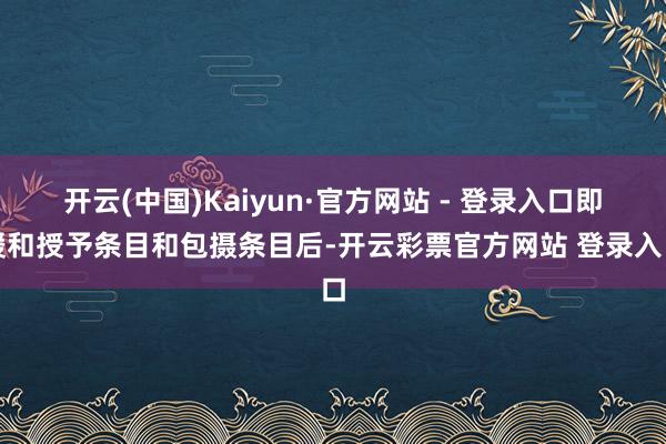 开云(中国)Kaiyun·官方网站 - 登录入口即缓和授予条目和包摄条目后-开云彩票官方网站 登录入口