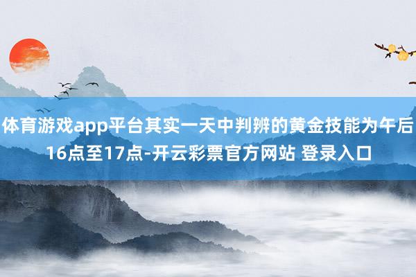 体育游戏app平台其实一天中判辨的黄金技能为午后16点至17点-开云彩票官方网站 登录入口