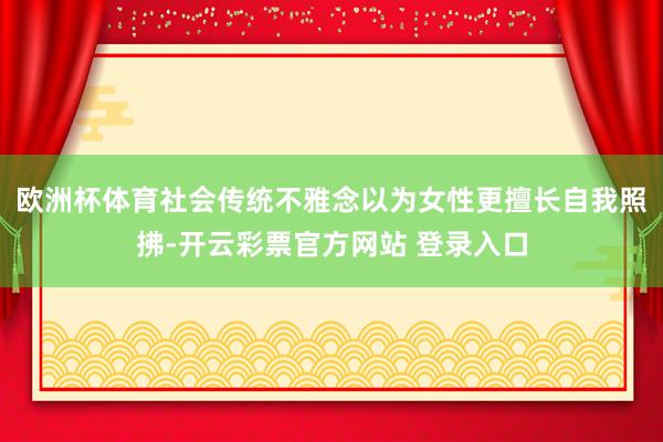 欧洲杯体育社会传统不雅念以为女性更擅长自我照拂-开云彩票官方网站 登录入口