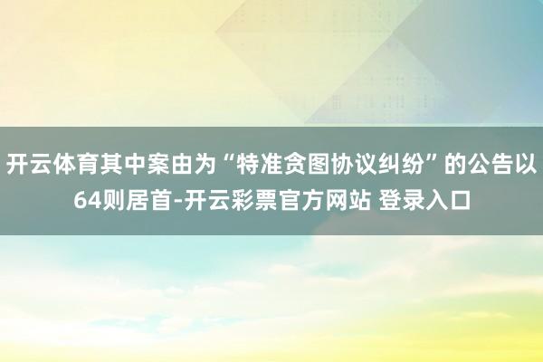 开云体育其中案由为“特准贪图协议纠纷”的公告以64则居首-开云彩票官方网站 登录入口