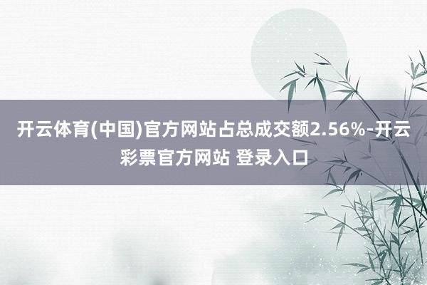 开云体育(中国)官方网站占总成交额2.56%-开云彩票官方网站 登录入口