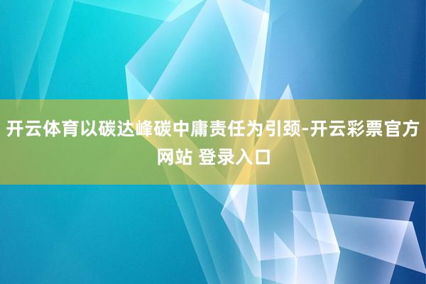 开云体育以碳达峰碳中庸责任为引颈-开云彩票官方网站 登录入口