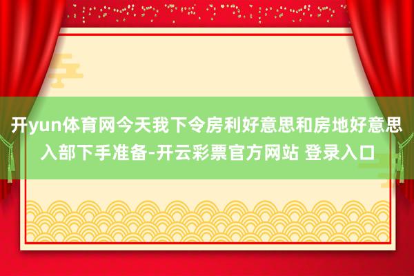 开yun体育网今天我下令房利好意思和房地好意思入部下手准备-开云彩票官方网站 登录入口