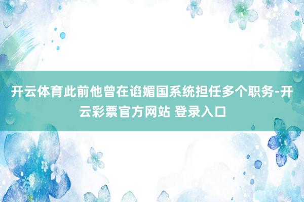 开云体育此前他曾在谄媚国系统担任多个职务-开云彩票官方网站 登录入口