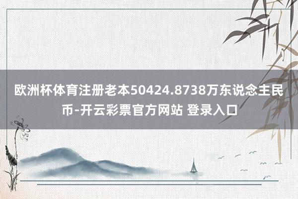 欧洲杯体育注册老本50424.8738万东说念主民币-开云彩票官方网站 登录入口