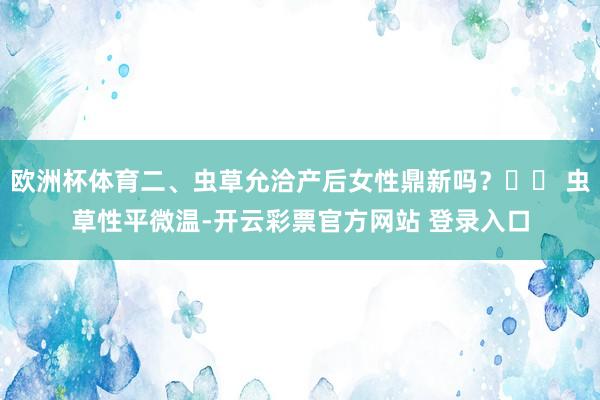 欧洲杯体育二、虫草允洽产后女性鼎新吗？✔️ 虫草性平微温-开云彩票官方网站 登录入口