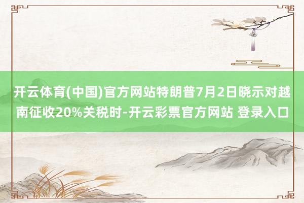 开云体育(中国)官方网站　　特朗普7月2日晓示对越南征收20%关税时-开云彩票官方网站 登录入口