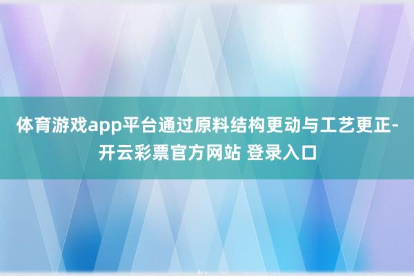 体育游戏app平台通过原料结构更动与工艺更正-开云彩票官方网站 登录入口