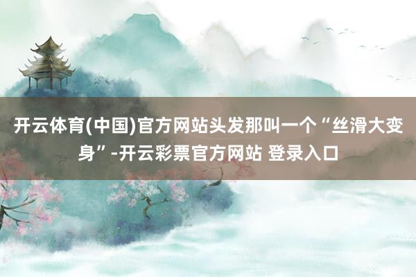 开云体育(中国)官方网站头发那叫一个“丝滑大变身”-开云彩票官方网站 登录入口