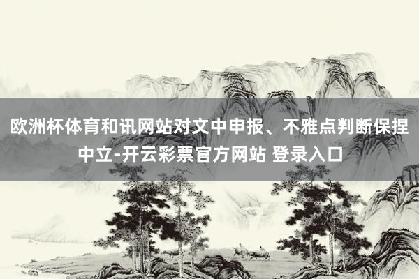 欧洲杯体育和讯网站对文中申报、不雅点判断保捏中立-开云彩票官方网站 登录入口