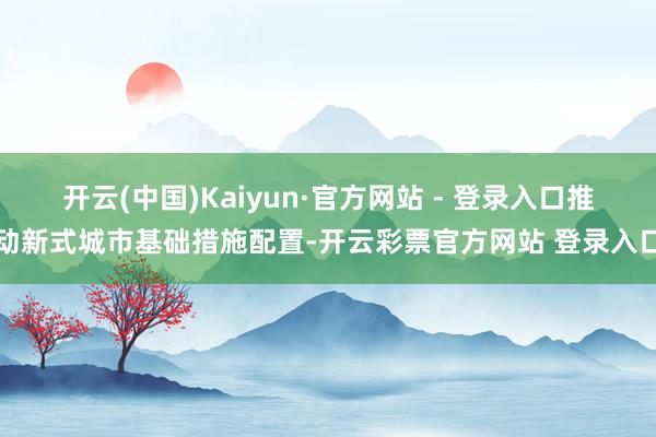开云(中国)Kaiyun·官方网站 - 登录入口推动新式城市基础措施配置-开云彩票官方网站 登录入口