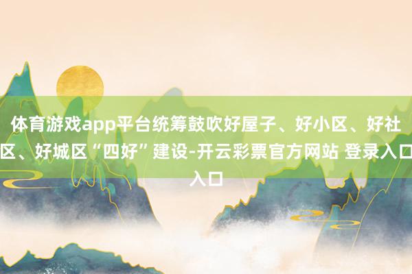 体育游戏app平台统筹鼓吹好屋子、好小区、好社区、好城区“四好”建设-开云彩票官方网站 登录入口
