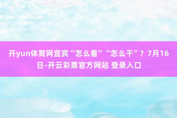 开yun体育网宜宾“怎么看”“怎么干”？7月16日-开云彩票官方网站 登录入口
