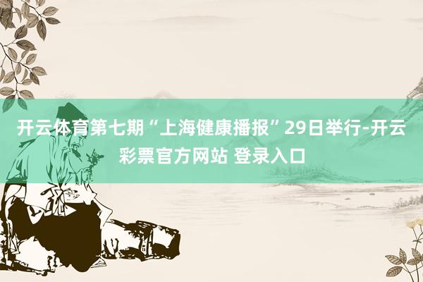 开云体育第七期“上海健康播报”29日举行-开云彩票官方网站 登录入口