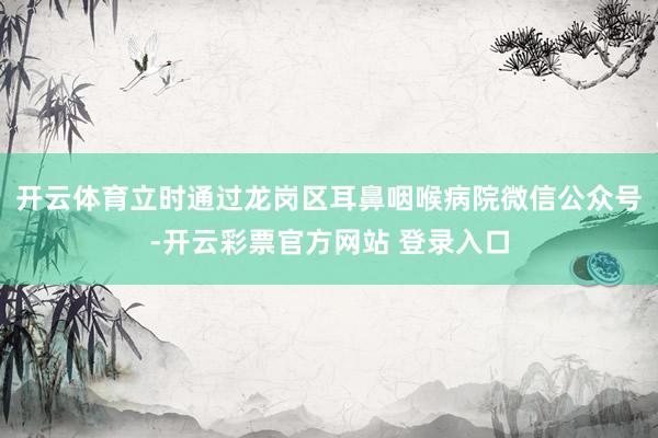 开云体育立时通过龙岗区耳鼻咽喉病院微信公众号-开云彩票官方网站 登录入口