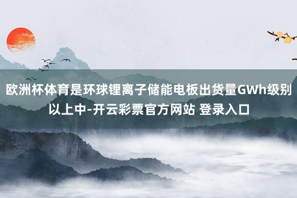 欧洲杯体育是环球锂离子储能电板出货量GWh级别以上中-开云彩票官方网站 登录入口