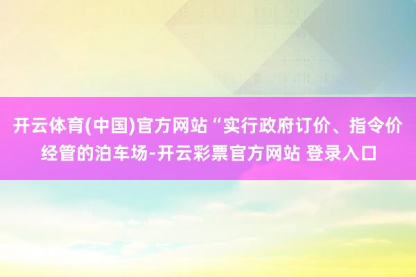 开云体育(中国)官方网站“实行政府订价、指令价经管的泊车场-开云彩票官方网站 登录入口