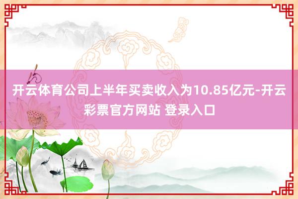 开云体育公司上半年买卖收入为10.85亿元-开云彩票官方网站 登录入口