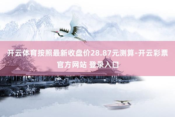开云体育按照最新收盘价28.87元测算-开云彩票官方网站 登录入口