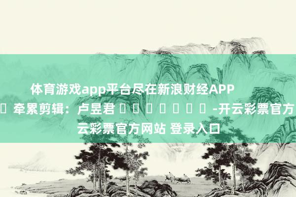体育游戏app平台尽在新浪财经APP            						牵累剪辑：卢昱君 							-开云彩票官方网站 登录入口