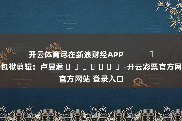 开云体育尽在新浪财经APP            						包袱剪辑：卢昱君 							-开云彩票官方网站 登录入口