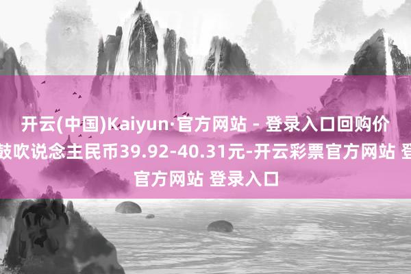 开云(中国)Kaiyun·官方网站 - 登录入口回购价钱为每鼓吹说念主民币39.92-40.31元-开云彩票官方网站 登录入口