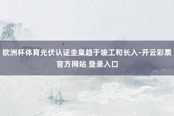 欧洲杯体育光伏认证圭臬趋于竣工和长入-开云彩票官方网站 登录入口