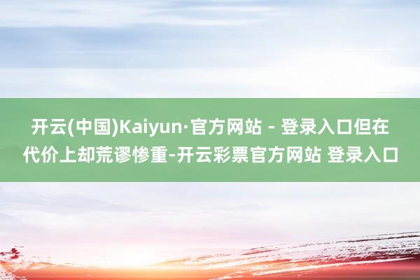 开云(中国)Kaiyun·官方网站 - 登录入口但在代价上却荒谬惨重-开云彩票官方网站 登录入口