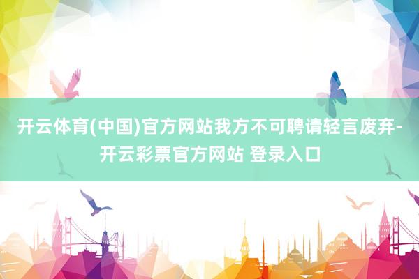 开云体育(中国)官方网站我方不可聘请轻言废弃-开云彩票官方网站 登录入口