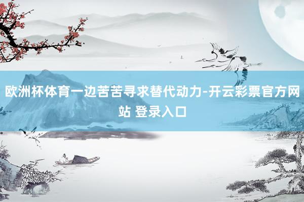 欧洲杯体育一边苦苦寻求替代动力-开云彩票官方网站 登录入口