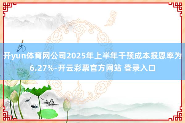 开yun体育网公司2025年上半年干预成本报恩率为6.27%-开云彩票官方网站 登录入口