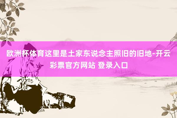 欧洲杯体育这里是土家东说念主照旧的旧地-开云彩票官方网站 登录入口