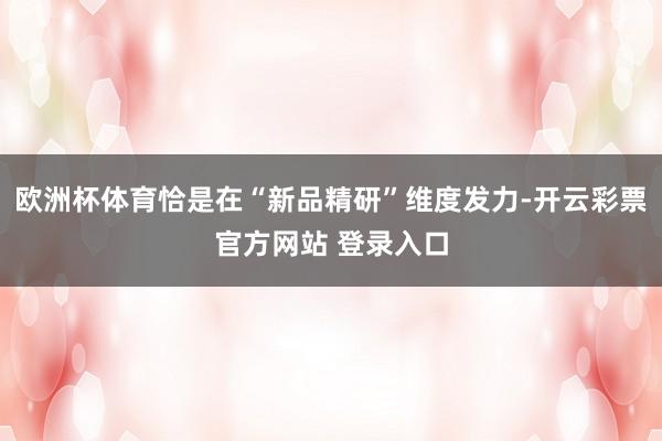 欧洲杯体育恰是在“新品精研”维度发力-开云彩票官方网站 登录入口