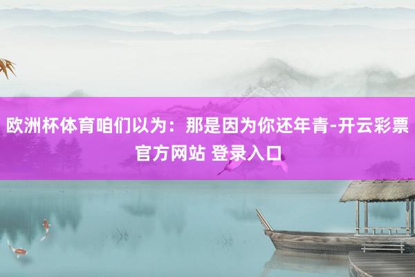 欧洲杯体育咱们以为：那是因为你还年青-开云彩票官方网站 登录入口