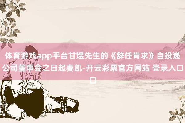 体育游戏app平台甘煜先生的《辞任肯求》自投递公司董事会之日起奏凯-开云彩票官方网站 登录入口
