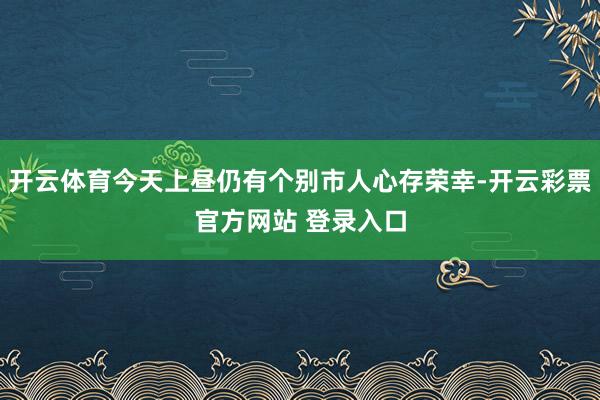 开云体育今天上昼仍有个别市人心存荣幸-开云彩票官方网站 登录入口
