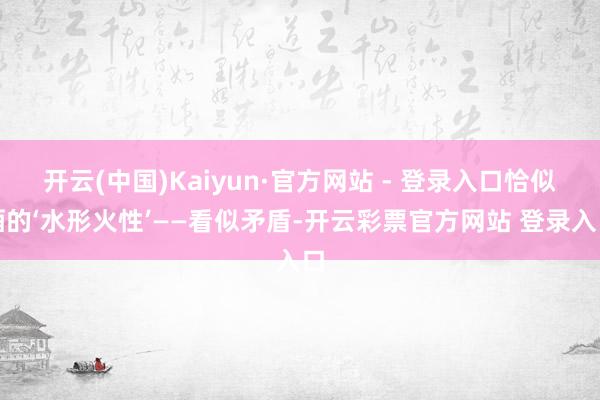 开云(中国)Kaiyun·官方网站 - 登录入口恰似酒的‘水形火性’——看似矛盾-开云彩票官方网站 登录入口