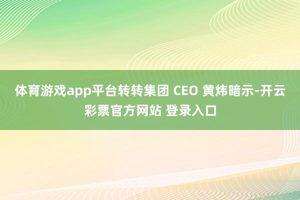 体育游戏app平台转转集团 CEO 黄炜暗示-开云彩票官方网站 登录入口