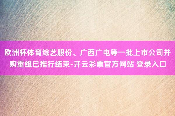 欧洲杯体育综艺股份、广西广电等一批上市公司并购重组已推行结束-开云彩票官方网站 登录入口