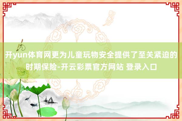 开yun体育网更为儿童玩物安全提供了至关紧迫的时期保险-开云彩票官方网站 登录入口