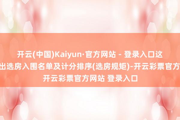 开云(中国)Kaiyun·官方网站 - 登录入口这次公示明确列出选房入围名单及计分排序(选房规矩)-开云彩票官方网站 登录入口