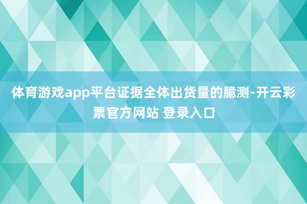 体育游戏app平台证据全体出货量的臆测-开云彩票官方网站 登录入口