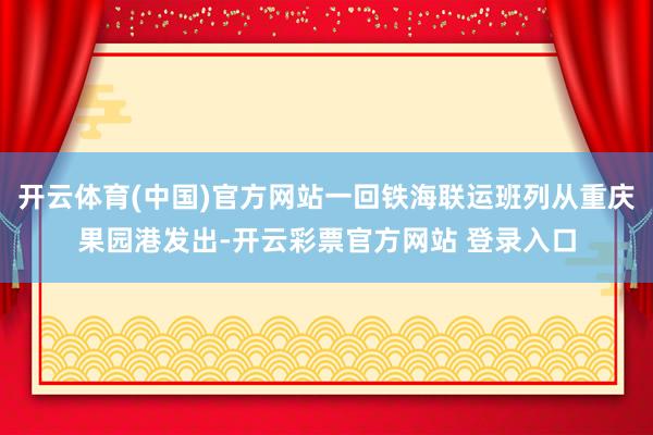 开云体育(中国)官方网站一回铁海联运班列从重庆果园港发出-开云彩票官方网站 登录入口