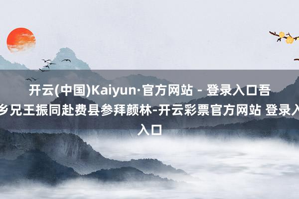 开云(中国)Kaiyun·官方网站 - 登录入口吾与乡兄王振同赴费县参拜颜林-开云彩票官方网站 登录入口